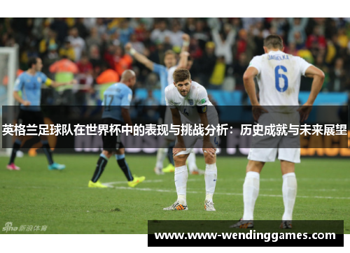 英格兰足球队在世界杯中的表现与挑战分析：历史成就与未来展望