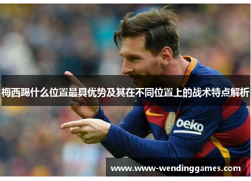 梅西踢什么位置最具优势及其在不同位置上的战术特点解析