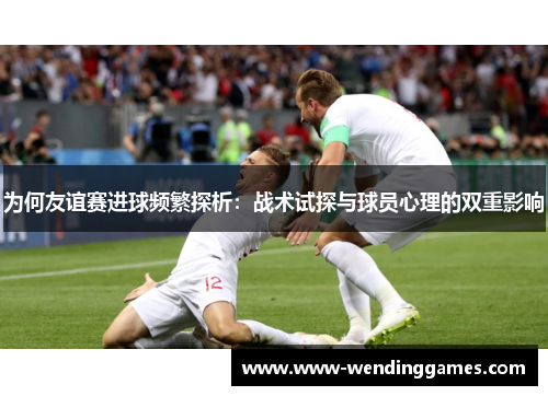 为何友谊赛进球频繁探析:战术试探与球员心理的双重影响 为何友谊赛进球频繁探析:战术试探与球员心理的双重影响
