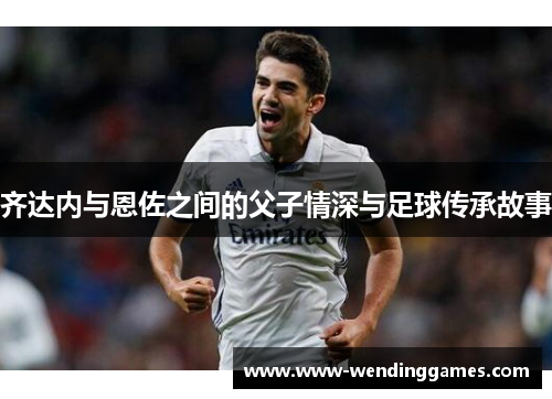 齐达内与恩佐之间的父子情深与足球传承故事