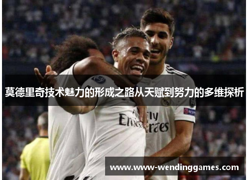 莫德里奇技术魅力的形成之路从天赋到努力的多维探析