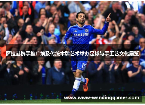 萨拉赫携手推广埃及传统木雕艺术举办足球与手工艺文化展览