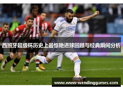 西班牙超级杯历史上最惊艳进球回顾与经典瞬间分析