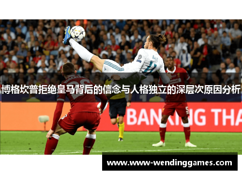 博格坎普拒绝皇马背后的信念与人格独立的深层次原因分析 博格坎普拒绝皇马背后的信念与人格独立的深层次原因分析