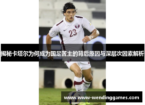 揭秘卡塔尔为何成为国足苦主的背后原因与深层次因素解析