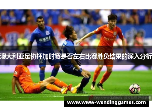 澳大利亚足协杯加时赛是否左右比赛胜负结果的深入分析 澳大利亚足协杯加时赛是否左右比赛胜负结果的深入分析