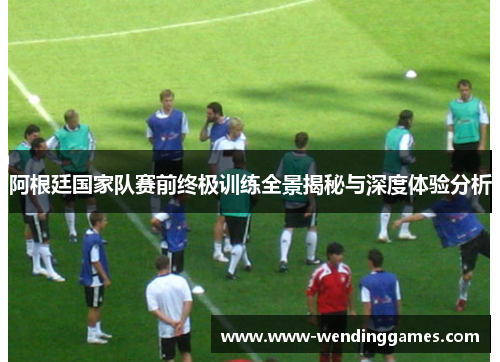 阿根廷国家队赛前终极训练全景揭秘与深度体验分析 阿根廷国家队赛前终极训练全景揭秘与深度体验分析