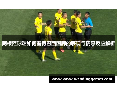 阿根廷球迷如何看待巴西国脚的表现与情感反应解析 阿根廷球迷如何看待巴西国脚的表现与情感反应解析