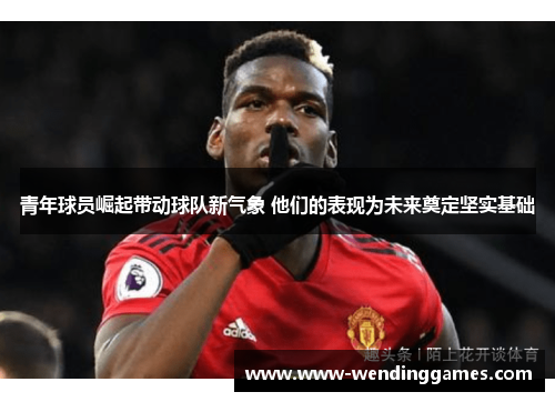 青年球员崛起带动球队新气象 他们的表现为未来奠定坚实基础