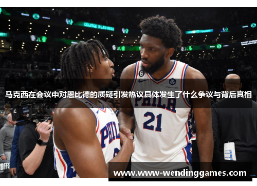 马克西在会议中对恩比德的质疑引发热议具体发生了什么争议与背后真相 马克西在会议中对恩比德的质疑引发热议具体发生了什么争议与背后真相