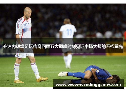 齐达内辉煌足坛传奇回顾五大巅峰时刻见证中场大师的不朽荣光