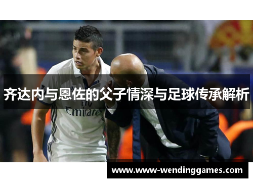 齐达内与恩佐的父子情深与足球传承解析