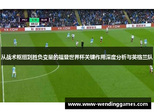 从战术枢纽到胜负变量的福登世界杯关键作用深度分析与英格兰队 从战术枢纽到胜负变量的福登世界杯关键作用深度分析与英格兰队